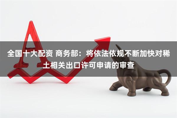 全国十大配资 商务部：将依法依规不断加快对稀土相关出口许可申请的审查