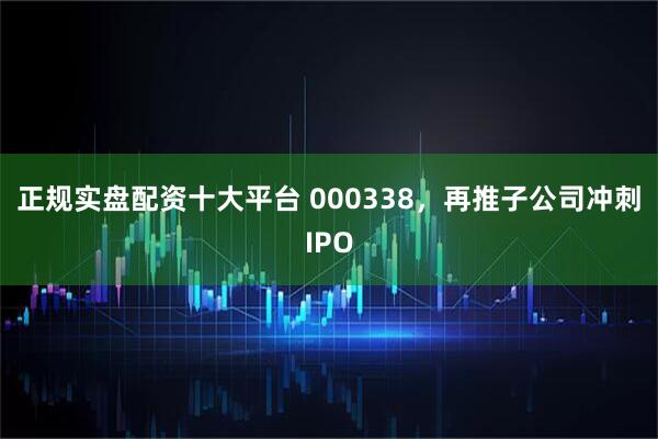 正规实盘配资十大平台 000338，再推子公司冲刺IPO