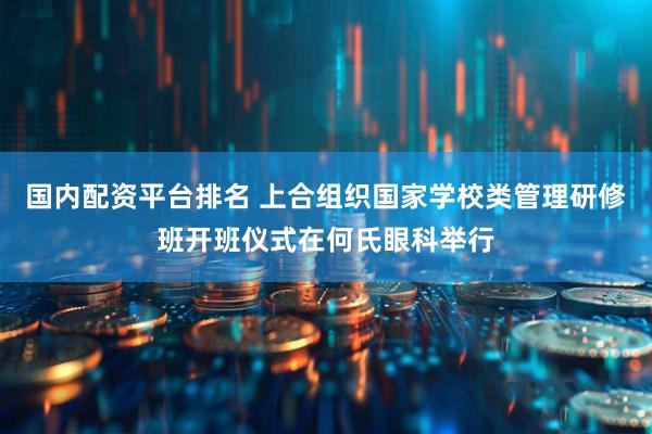 国内配资平台排名 上合组织国家学校类管理研修班开班仪式在何氏眼科举行