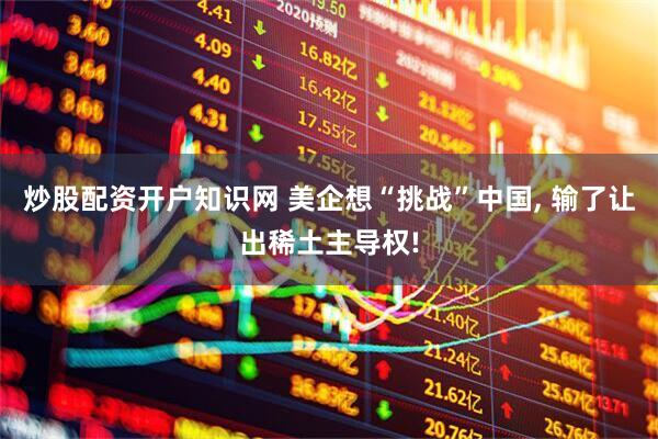 炒股配资开户知识网 美企想“挑战”中国, 输了让出稀土主导权!