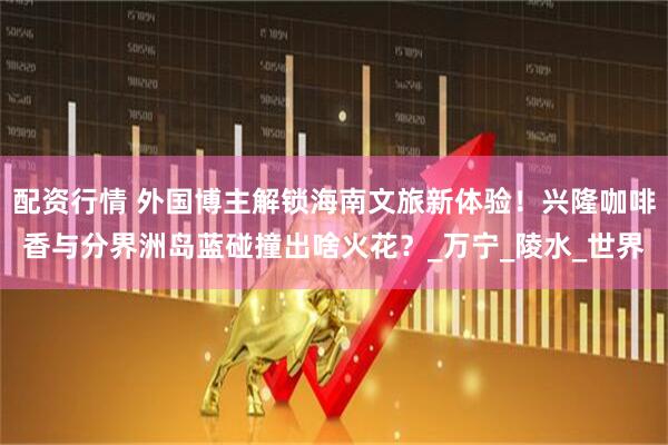 配资行情 外国博主解锁海南文旅新体验！兴隆咖啡香与分界洲岛蓝碰撞出啥火花？_万宁_陵水_世界