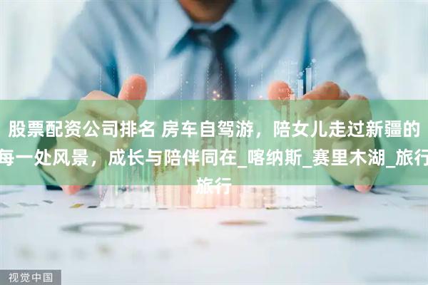股票配资公司排名 房车自驾游，陪女儿走过新疆的每一处风景，成长与陪伴同在_喀纳斯_赛里木湖_旅行