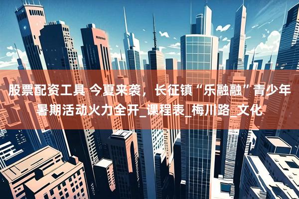 股票配资工具 今夏来袭，长征镇“乐融融”青少年暑期活动火力全开_课程表_梅川路_文化