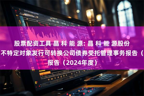股票配资工具 晶 科 能 源: 晶 科 能 源股份有限公司向不特定对象发行可转换公司债券受托管理事务报告(2024年度)