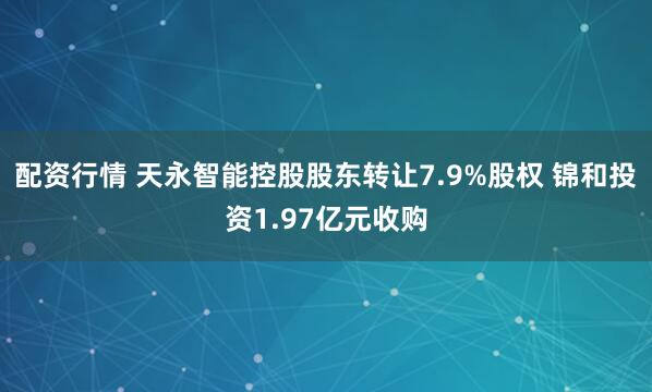 配资行情 天永智能控股股东转让7.9%股权 锦和投资1.97亿元收购