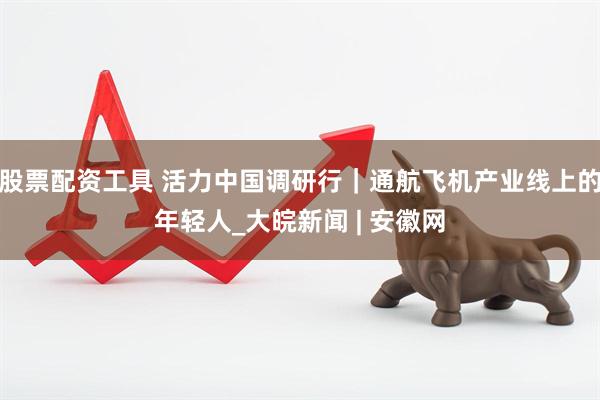股票配资工具 活力中国调研行｜通航飞机产业线上的年轻人_大皖新闻 | 安徽网