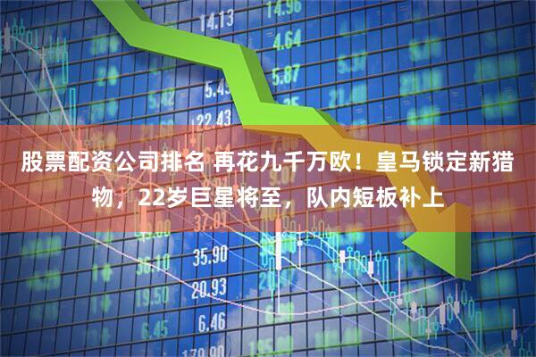 股票配资公司排名 再花九千万欧！皇马锁定新猎物，22岁巨星将至，队内短板补上
