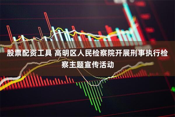 股票配资工具 高明区人民检察院开展刑事执行检察主题宣传活动