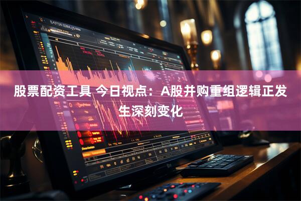 股票配资工具 今日视点：A股并购重组逻辑正发生深刻变化