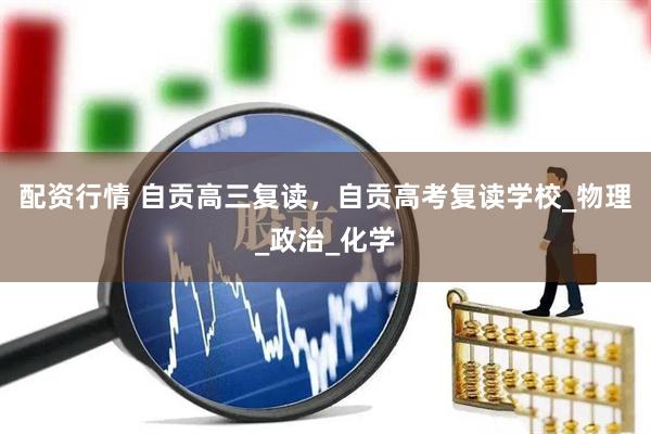 配资行情 自贡高三复读，自贡高考复读学校_物理_政治_化学