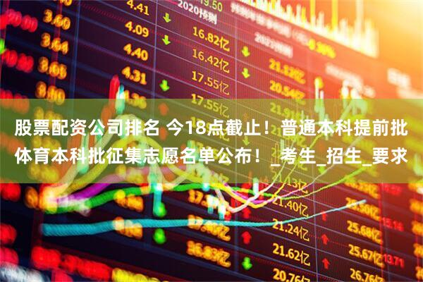 股票配资公司排名 今18点截止！普通本科提前批体育本科批征集志愿名单公布！_考生_招生_要求