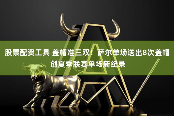 股票配资工具 盖帽准三双！萨尔单场送出8次盖帽 创夏季联赛单场新纪录