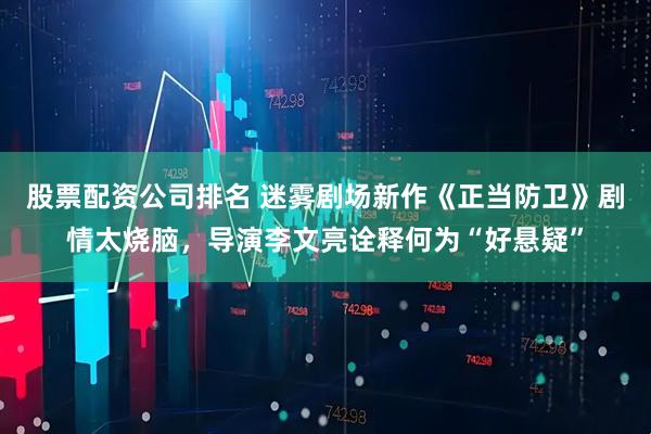 股票配资公司排名 迷雾剧场新作《正当防卫》剧情太烧脑，导演李文亮诠释何为“好悬疑”