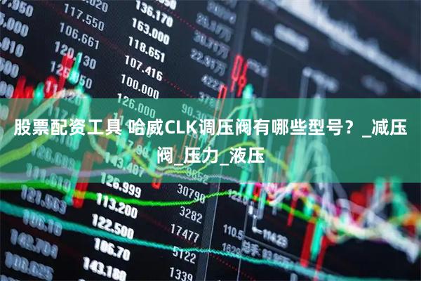 股票配资工具 哈威CLK调压阀有哪些型号？_减压阀_压力_液压