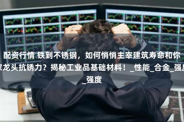 配资行情 铁到不锈钢，如何悄悄主宰建筑寿命和你家龙头抗锈力？揭秘工业品基础材料！_性能_合金_强度