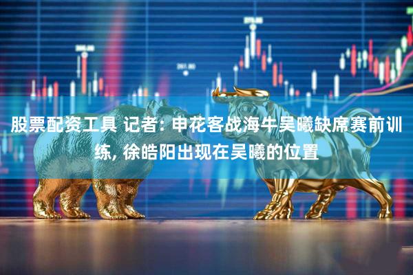 股票配资工具 记者: 申花客战海牛吴曦缺席赛前训练, 徐皓阳出现在吴曦的位置