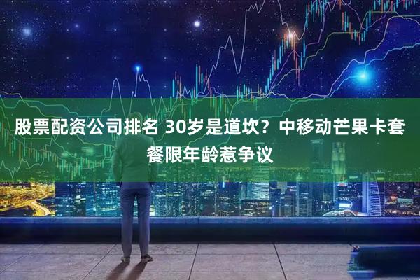 股票配资公司排名 30岁是道坎？中移动芒果卡套餐限年龄惹争议
