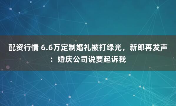 配资行情 6.6万定制婚礼被打绿光，新郎再发声：婚庆公司说要起诉我