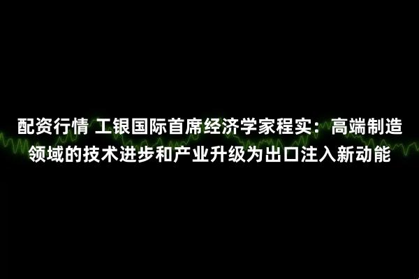 配资行情 工银国际首席经济学家程实：高端制造领域的技术进步和产业升级为出口注入新动能