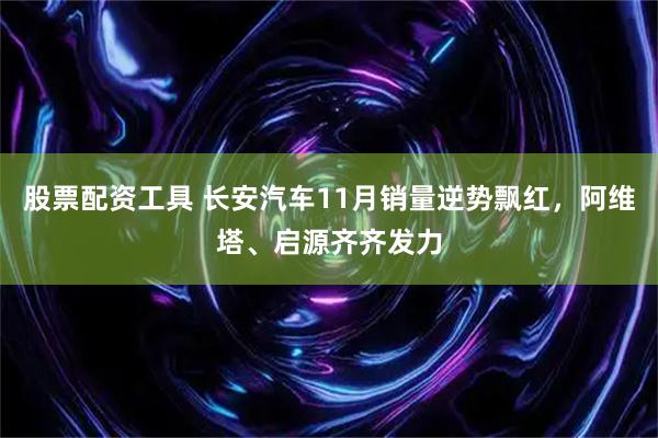 股票配资工具 长安汽车11月销量逆势飘红，阿维塔、启源齐齐发力