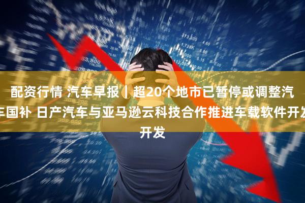 配资行情 汽车早报|超20个地市已暂停或调整汽车国补 日产汽车与亚马逊云科技合作推进车载软件开发