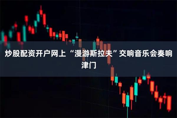 炒股配资开户网上 “漫游斯拉夫”交响音乐会奏响津门