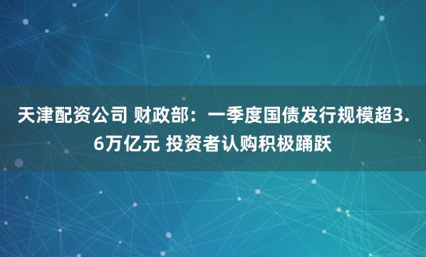 天津配资公司 财政部：一季度国债发行规模超3.6万亿元 投资者认购积极踊跃