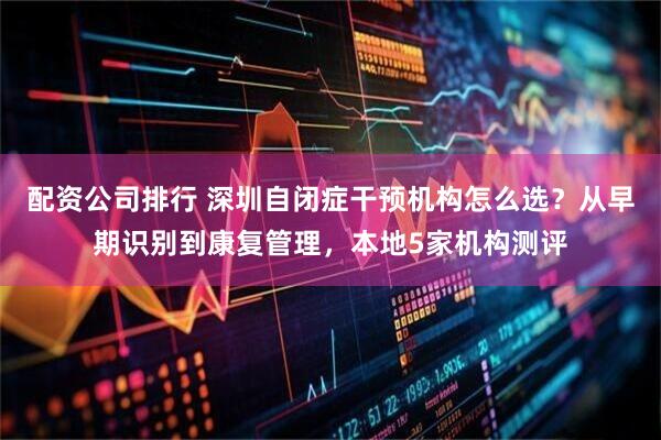 配资公司排行 深圳自闭症干预机构怎么选？从早期识别到康复管理，本地5家机构测评