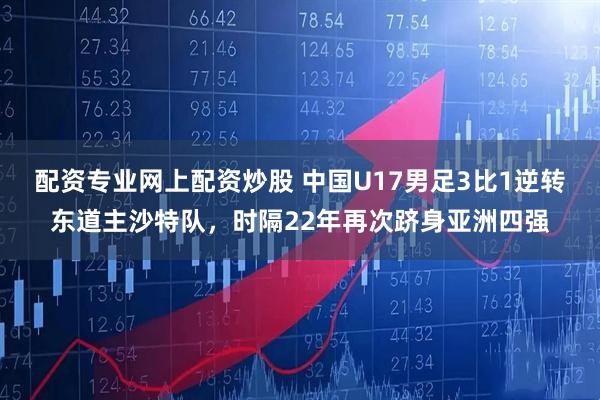 配资专业网上配资炒股 中国U17男足3比1逆转东道主沙特队，时隔22年再次跻身亚洲四强