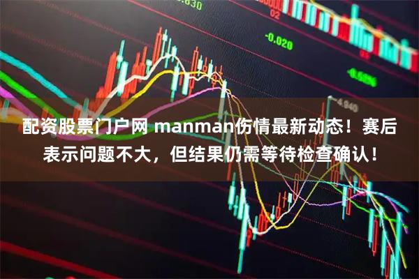 配资股票门户网 manman伤情最新动态！赛后表示问题不大，但结果仍需等待检查确认！