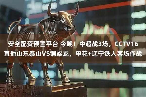 安全配资预警平台 今晚!中超战3场,CCTV16直播山东泰山VS铜梁龙,申花+辽宁铁人客场作战