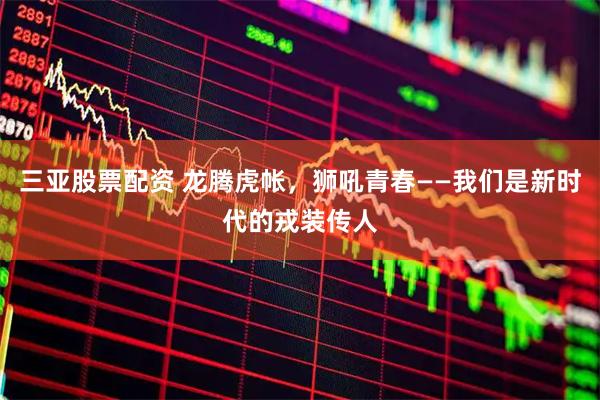 三亚股票配资 龙腾虎帐,狮吼青春——我们是新时代的戎装传人