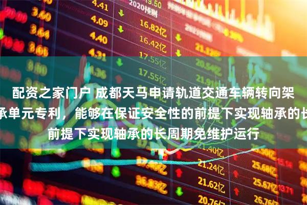 配资之家门户 成都天马申请轨道交通车辆转向架用免维护关节轴承单元专利,能够在保证安全性的前提下实现轴承的长周期免维护运行