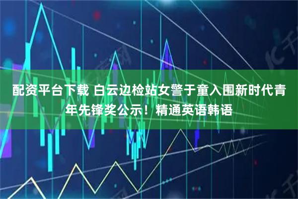配资平台下载 白云边检站女警于童入围新时代青年先锋奖公示！精通英语韩语