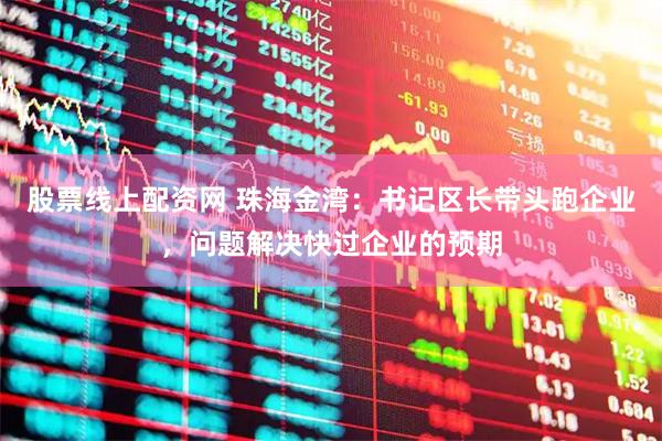 股票线上配资网 珠海金湾：书记区长带头跑企业，问题解决快过企业的预期