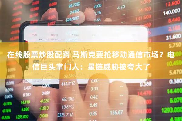 在线股票炒股配资 马斯克要抢移动通信市场？电信巨头掌门人：星链威胁被夸大了