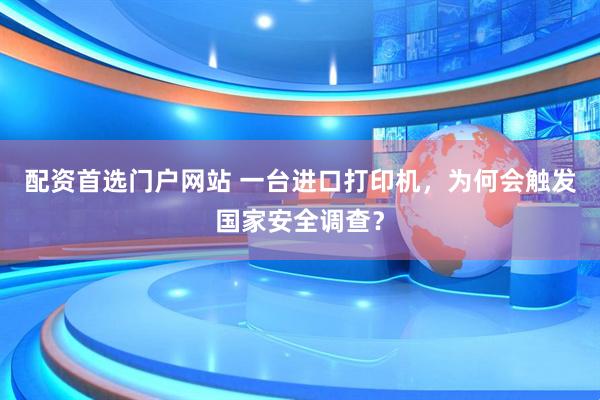 配资首选门户网站 一台进口打印机，为何会触发国家安全调查？