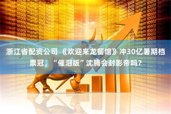浙江省配资公司 《欢迎来龙餐馆》冲30亿暑期档票冠，“催泪版”沈腾会封影帝吗？